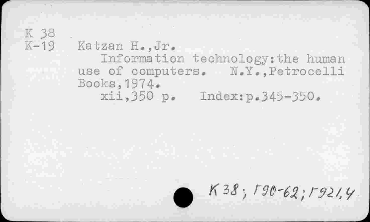 ﻿K 38
K-19
Katzan H., Jr.
Information technology:the human use of computers. h.Y.,Petrocelli Books,1974»
xii,35O p. Index:p.345-350.
K M',